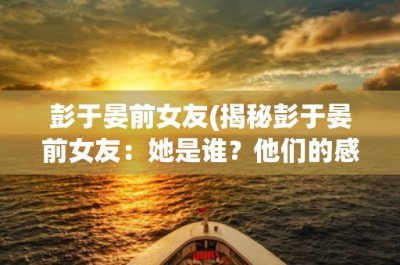 ​彭于晏前女友(揭秘彭于晏前女友：她是谁？他们的感情为何不再？)