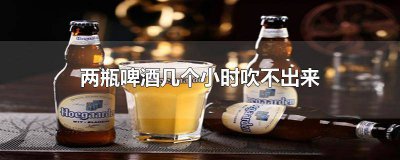 ​两瓶啤酒几个小时吹不出来怎么回事呀 一瓶啤酒几个小时后吹不出来